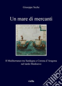 Un mare di mercanti: Il Mediterraneo tra Sardegna e Corona d’Aragona nel tardo Medioevo. E-book. Formato PDF ebook di Giuseppe Seche