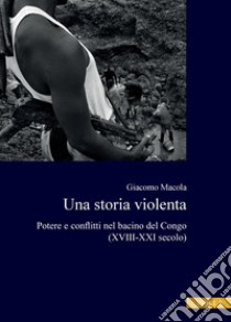 Una storia violenta: Potere e conflitti nel bacino del Congo (XVIII-XXI secolo). E-book. Formato PDF ebook di Giacomo Macola