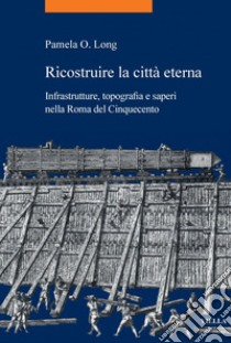 Ricostruire la città eterna: Infrastrutture, topografia e saperi nella Roma del Cinquecento. E-book. Formato PDF ebook di Pamela O. Long