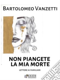 Non piangete la mia morte. E-book. Formato EPUB ebook di Bartolomeo Vanzetti