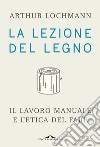 La lezione del legno: Il lavoro manuale e l'etica del fare. E-book. Formato EPUB ebook di Arthur Lochmann