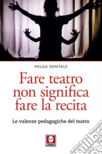 Fare teatro non significa fare la recita: Le valenze pedagogiche del teatro. E-book. Formato PDF ebook di Helga Dentale