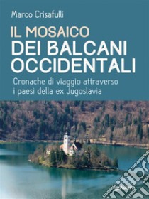 Il mosaico dei Balcani Occidentali. Cronache di viaggio attraverso i Paesi dell’ex Jugoslavia. E-book. Formato EPUB ebook di Marco Crisafulli