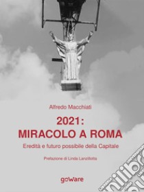 2021: miracolo a Roma.  Eredità e futuro possibile della Capitale. E-book. Formato EPUB ebook di Alfredo Macchiati