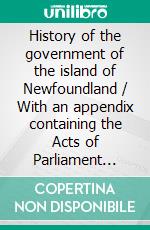 History of the government of the island of Newfoundland / With an appendix containing the Acts of Parliament made / respecting the trade and fishery. E-book. Formato Mobipocket ebook