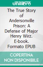 The True Story of Andersonville Prison: A Defense of Major Henry Wirz. E-book. Formato EPUB ebook