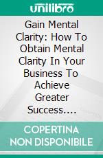 Gain Mental Clarity: How To Obtain Mental Clarity In Your Business To Achieve Greater Success. E-book. Formato EPUB ebook