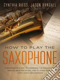 How to Play the Saxophone: A Beginner’s Guide to Learning the Saxophone Basics, Reading Music, and Playing Songs with Audio Recordings. E-book. Formato Mobipocket ebook