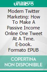 Modern Twitter Marketing: How To Make A Passive Income Online One Tweet At A Time. E-book. Formato EPUB ebook