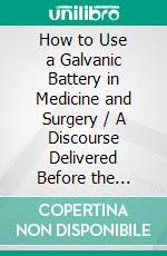 How to Use a Galvanic Battery in Medicine and Surgery / A Discourse Delivered Before the Hunterian Society, Third Edition: (Illustrated Edition). E-book. Formato Mobipocket ebook