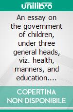 An essay on the government of children, under three general heads, viz. health, manners, and education. E-book. Formato Mobipocket ebook