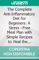 The Complete Anti-Inflammatory Diet for Beginners: A Stress –Free Meal Plan with Simple Recipes to Heal the Immune System. E-book. Formato EPUB ebook