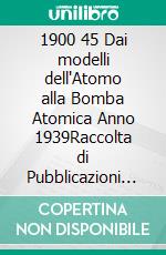 1900 45 Dai modelli dell'Atomo alla Bomba Atomica Anno 1939Raccolta di Pubblicazioni di Fisica Teorica e Sperimentale. E-book. Formato PDF ebook