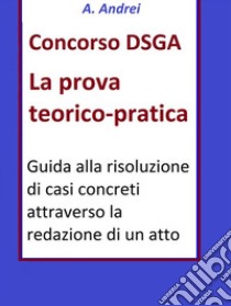 Concorso DSGA Prova Teorico PraticaGuida alla risoluzione di casi concreti attraverso la redazione di un atto. E-book. Formato EPUB ebook di A. Andrei