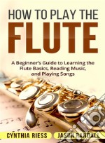 How to Play the Flute: A Beginner’s Guide to Learning the Flute Basics, Reading Music, and Playing Songs. E-book. Formato Mobipocket ebook