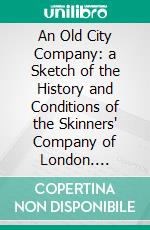 An Old City Company: a Sketch of the History and Conditions of the Skinners' Company of London. E-book. Formato Mobipocket ebook