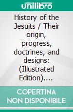 History of the Jesuits / Their origin, progress, doctrines, and designs: (Illustrated Edition). E-book. Formato Mobipocket ebook