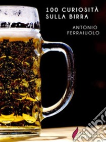 100 curiosità sulla birra. E-book. Formato Mobipocket ebook di Antonio Ferraiuolo