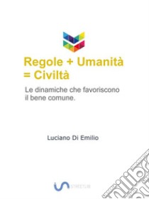 Regole + umanità = civiltàLe dinamiche che favoriscono il bene comune.. E-book. Formato Mobipocket ebook di Luciano Di Emilio