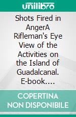 Shots Fired in AngerA Rifleman's Eye View of the Activities on the Island of Guadalcanal. E-book. Formato PDF ebook