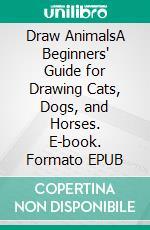 Draw AnimalsA Beginners' Guide for Drawing Cats, Dogs, and Horses. E-book. Formato EPUB ebook