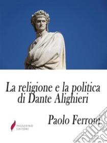 La religione e la politica di Dante Alighieriossia lo scopo ed i sensi della Divina Commedia. E-book. Formato Mobipocket ebook di Paolo Ferroni