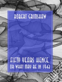 Fifty Years Hence, or What May Be in 1943. E-book. Formato EPUB ebook di Robert Grimshaw