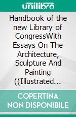 Handbook of the new Library of CongressWith Essays On The Architecture, Sculpture And Painting ((Illustrated Edition). E-book. Formato PDF ebook di Various