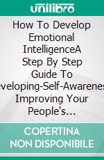 How To Develop Emotional IntelligenceA Step By Step Guide To Developing-Self-Awareness, Improving Your People's Skills, And Creating Happier Relationship. E-book. Formato EPUB ebook