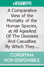 A Comparative View of the Mortality of the Human Species, at All AgesAnd Of The Diseases And Casualties By Which They Are Destroyed Or Annoyed. (Illustrated With Charts And Tables). E-book. Formato PDF ebook di Black