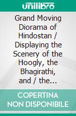 Grand Moving Diorama of Hindostan / Displaying the Scenery of the Hoogly, the Bhagirathi, and / the Ganges, from Fort William, Bengal, to Gangoutri, in / the Himalaya(Illustrated Edition). E-book. Formato PDF ebook