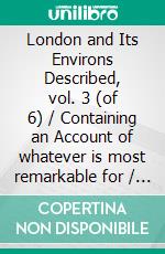 London and Its Environs Described, vol. 3 (of 6) / Containing an Account of whatever is most remarkable for / Grandeur, Elegance, Curiosity or Use(Illustrated Edition). E-book. Formato PDF ebook