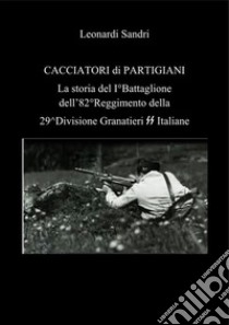 Cacciatori di partigiani. La storia del I°Battaglione dell'82°Reggimento della 29^Divisione Granatieri SS Italiane. E-book. Formato PDF ebook di Leonardo Sandri