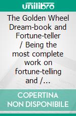 The Golden Wheel Dream-book and Fortune-teller / Being the most complete work on fortune-telling and / interpreting dreams ever printed, etc. etc(Illustrated Edition). E-book. Formato PDF ebook