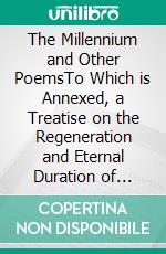 The Millennium and Other PoemsTo Which is Annexed, a Treatise on the Regeneration and Eternal Duration of Matter. E-book. Formato PDF ebook