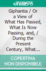 Giphantia / Or a View of What Has Passed, What Is Now Passing, and, / During the Present Century, What Will Pass, in the World.. E-book. Formato PDF ebook di Charles