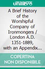 A Brief History of the Worshipful Company of Ironmongers / London A.D. 1351-1889, with an Appendix Containing Some Account of the Blacksmiths' Company(Illustrated Edition). E-book. Formato PDF ebook di T. C. Noble