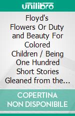 Floyd's Flowers Or Duty and Beauty For Colored Children / Being One Hundred Short Stories Gleaned from the Storehouse / of Human Knowledge and Experience Simple Amusing Elevating(Illustrated Edition). E-book. Formato PDF ebook di Silas X. Floyd