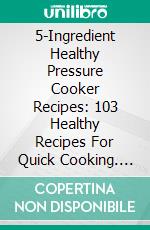 5-Ingredient Healthy Pressure Cooker Recipes: 103 Healthy Recipes For Quick Cooking. E-book. Formato EPUB