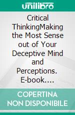 Critical ThinkingMaking the Most Sense out of Your Deceptive Mind and Perceptions. E-book. Formato Mobipocket ebook di Julian Cardston