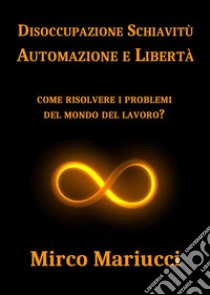 Disoccupazione Schiavitù Automazione e LibertàCome risolvere i problemi del mondo del lavoro?. E-book. Formato PDF ebook di Mirco Mariucci