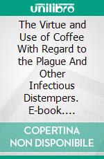 The Virtue and Use of Coffee With Regard to the Plague And Other Infectious Distempers. E-book. Formato PDF ebook