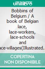 Bobbins of Belgium / A book of Belgian lace, lace-workers, lace-schools and lace-villages(Illustrated Edition). E-book. Formato PDF ebook di Charlotte Kellogg