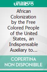 African Colonization by the Free Colored People of the United States, an Indispensable Auxiliary to African Missions. / A Lecture. E-book. Formato PDF