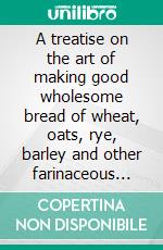 A treatise on the art of making good wholesome bread of wheat, oats, rye, barley and other farinaceous grains. E-book. Formato PDF ebook