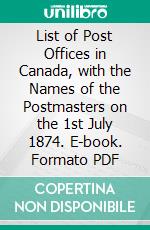 List of Post Offices in Canada, with the Names of the Postmasters on the 1st July 1874. E-book. Formato PDF