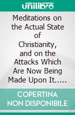 Meditations on the Actual State of Christianity, and on the Attacks Which Are Now Being Made Upon It.. E-book. Formato PDF ebook