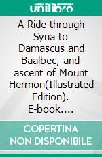 A Ride through Syria to Damascus and Baalbec, and ascent of Mount Hermon(Illustrated Edition). E-book. Formato PDF ebook di Edward Abram