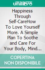 Happiness Through Self-CareHow To Love Yourself More. A Simple Plan To Soothe and Care For Your Body, Mind and Spirit. E-book. Formato EPUB ebook