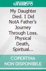 My Daughter Died. I Did NotA Father’s Journey Through Loss. Physical Death, Spiritual Rebirth. E-book. Formato EPUB ebook